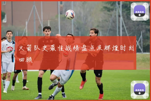 火箭队史最佳战绩盘点及辉煌时刻回顾