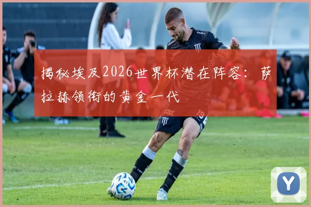 揭秘埃及2026世界杯潜在阵容：萨拉赫领衔的黄金一代