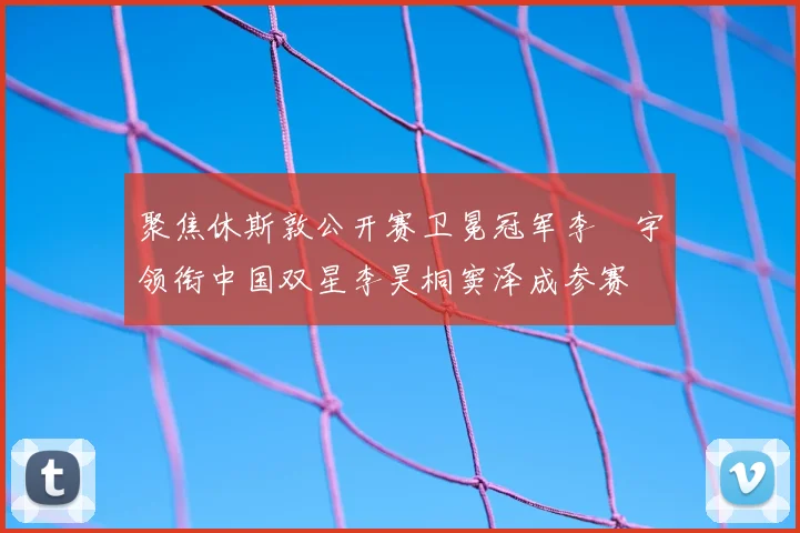 聚焦休斯敦公开赛卫冕冠军李旻宇领衔中国双星李昊桐窦泽成参赛