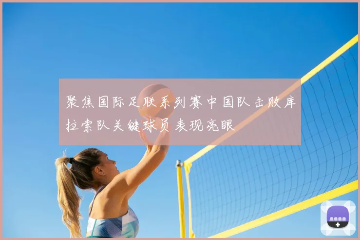 聚焦国际足联系列赛中国队击败库拉索队关键球员表现亮眼